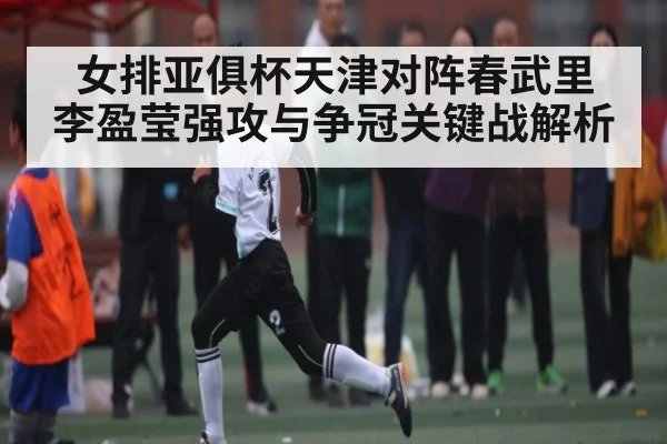 女排亚俱杯天津对阵春武里 李盈莹强攻与争冠关键战解析